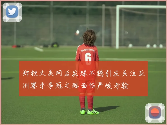 郑钦文美网后发球不稳引发关注亚洲赛季争冠之路面临严峻考验