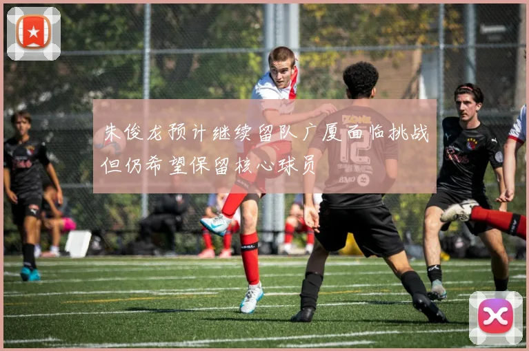 朱俊龙预计继续留队广厦面临挑战但仍希望保留核心球员