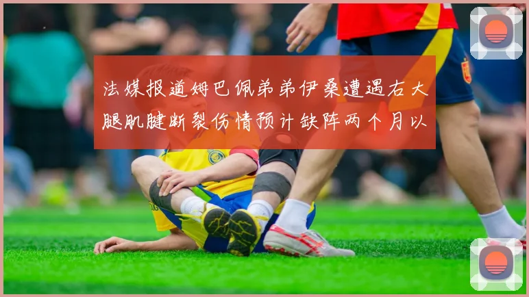 法媒报道姆巴佩弟弟伊桑遭遇右大腿肌腱断裂伤情预计缺阵两个月以上