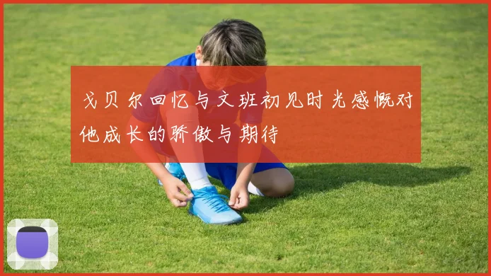 戈贝尔回忆与文班初见时光感慨对他成长的骄傲与期待