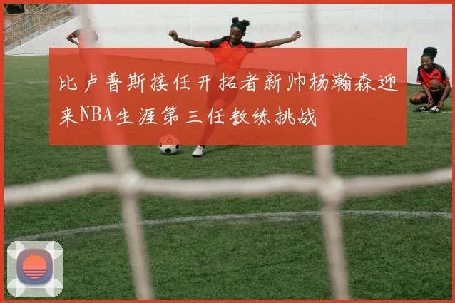 比卢普斯接任开拓者新帅杨瀚森迎来NBA生涯第三任教练挑战