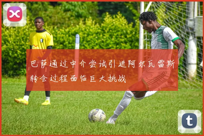 巴萨通过中介尝试引进阿尔瓦雷斯转会过程面临巨大挑战