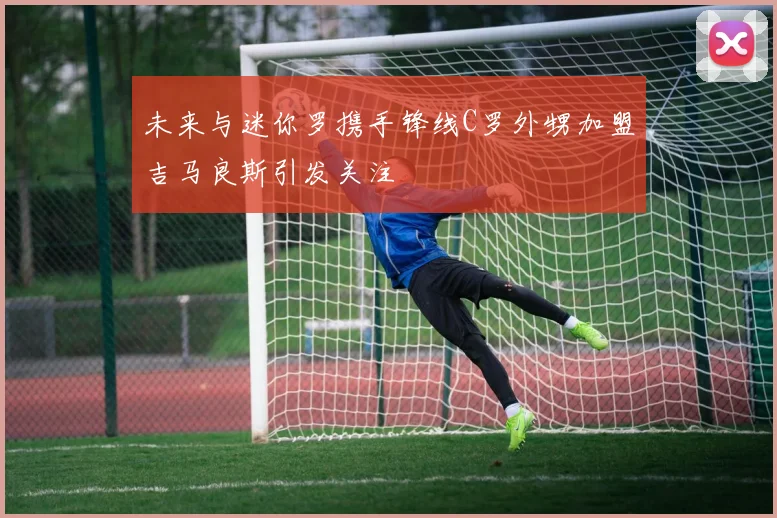 未来与迷你罗携手锋线C罗外甥加盟吉马良斯引发关注