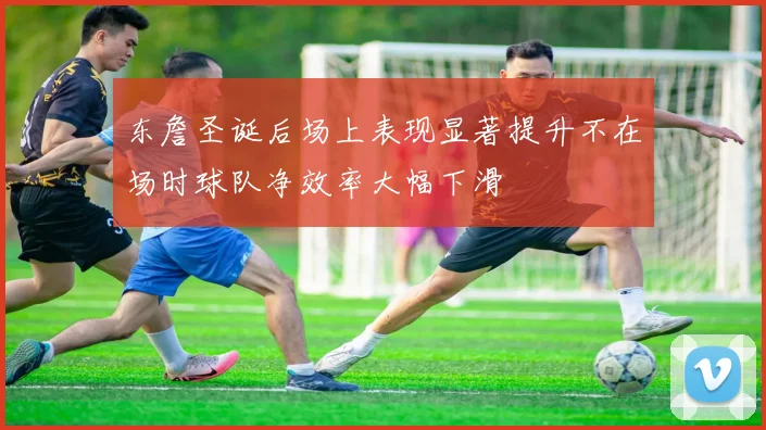 东詹圣诞后场上表现显著提升不在场时球队净效率大幅下滑