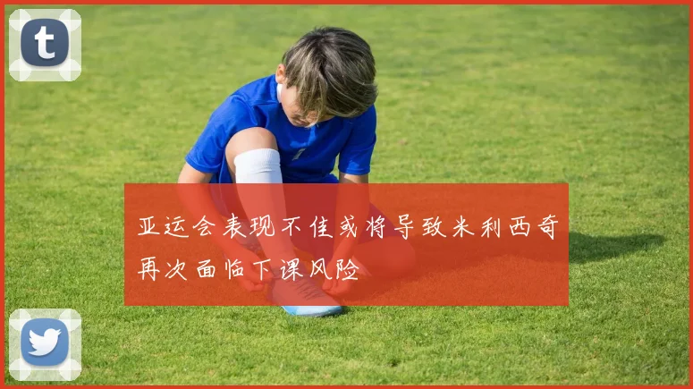 亚运会表现不佳或将导致米利西奇再次面临下课风险