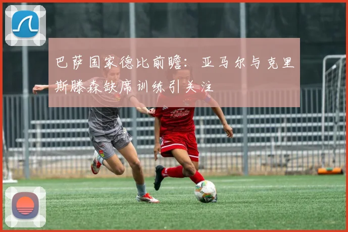 巴萨国家德比前瞻：亚马尔与克里斯滕森缺席训练引关注